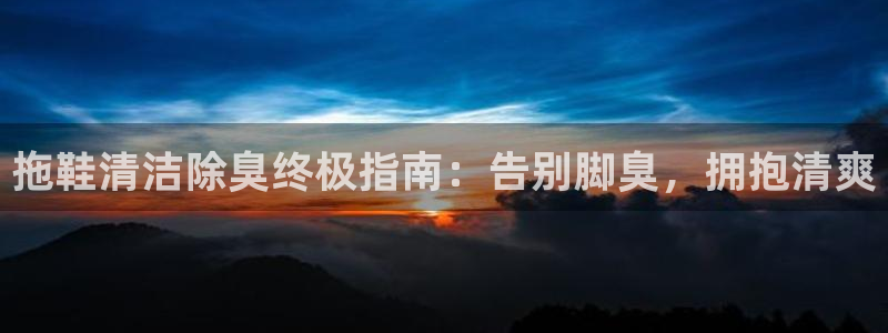 尊龙d88现金 旧版本可靠送38元：拖鞋清洁除臭终极指南