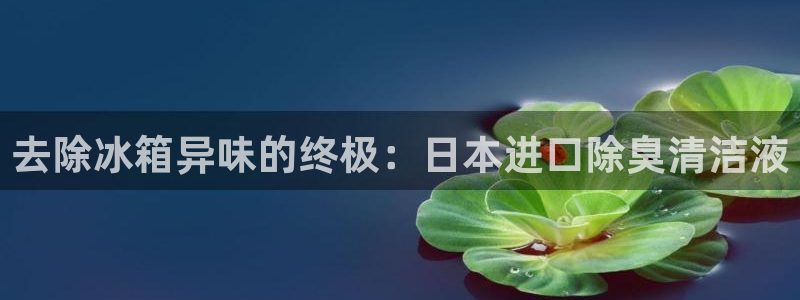 z6com尊龙凯时百家乐：去除冰箱异味的终极：日本进口除