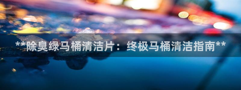 尊龙官网下载：**除臭绿马桶清洁片：终极马桶清洁指南**