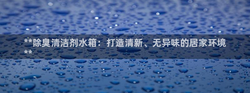尊龙凯时注册地址：**除臭清洁剂水箱：打造清新、无异味的
